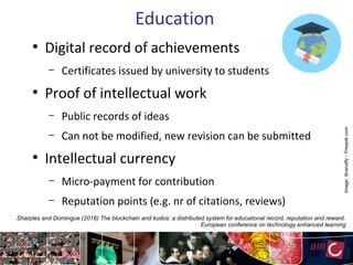 Education
●
Digital record of achievements
– Certificates issued by university to students
●
Proof of intellectual work
– Public records of ideas
– Can not be modified, new revision can be submitted
●
Intellectual currency
– Micro-payment for contribution
– Reputation points (e.g. nr of citations, reviews)
Sharples and Domingue (2016) The blockchain and kudos: a distributed system for educational record, reputation and reward.
European conference on technology enhanced learning
Image:Ibrandify-Freepik.com
 