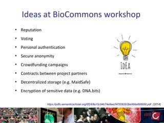 Ideas at BioCommons workshop
●
Reputation
●
Voting
●
Personal authentication
●
Secure anonymity
●
Crowdfunding campaigns
●
Contracts between project partners
●
Decentralized storage (e.g. MaidSafe)
●
Encryption of sensitive data (e.g. DNA.bits)
https://pdfs.semanticscholar.org/6f24/8a10c94b74e8eecf478363b3be999a899958.pdf (2014)
 