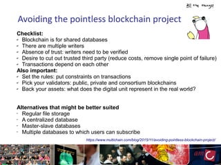 Avoiding the pointless blockchain project
https://www.multichain.com/blog/2015/11/avoiding-pointless-blockchain-project/
Checklist:
✔ Blockchain is for shared databases
✔ There are multiple writers
✔ Absence of trust: writers need to be verified
✔ Desire to cut out trusted third party (reduce costs, remove single point of failure)
✔ Transactions depend on each other
Also important:
✔ Set the rules: put constraints on transactions
✔ Pick your validators: public, private and consortium blockchains
✔ Back your assets: what does the digital unit represent in the real world?
Alternatives that might be better suited
• Regular file storage
• A centralized database
• Master-slave databases
• Multiple databases to which users can subscribe
 