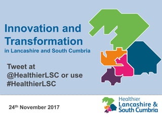 24th November 2017
Innovation and
Transformation
in Lancashire and South Cumbria
Tweet at
@HealthierLSC or use
#HealthierLSC
 