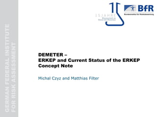 GERMANFEDERALINSTITUTE
FORRISKASSESSMENT
DEMETER –
ERKEP and Current Status of the ERKEP
Concept Note
Michal Czyz and Matthias Filter
 