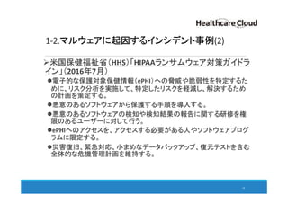 1-2.マルウェアに起因するインシデント事例(2)
米国保健福祉省（HHS）「HIPAAランサムウェア対策ガイドラ
イン」（2016年7月）
電子的な保護対象保健情報（ePHI）への脅威や脆弱性を特定するた
めに、リスク分析を実施して、特定したリスクを軽減し、解決するため
の計画を策定する。
悪意のあるソフトウェアから保護する手順を導入する。
悪意のあるソフトウェアの検知や検知結果の報告に関する研修を権
限のあるユーザーに対して行う。
ePHIへのアクセスを、アクセスする必要がある人やソフトウェアプログ
ラムに限定する。
災害復旧、緊急対応、小まめなデータバックアップ、復元テストを含む
全体的な危機管理計画を維持する。
10
 