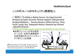 1-3.ロボット／AIのセキュリティ脆弱性(1)
（事例1）「To Make a Robot Secure: An Experimental
Analysis of Cyber Security Threats Against Teleoperated
Surgical Robotics」 Tamara Bonaci, Jeffrey Herron, Tariq
Yusuf, Junjie Yan, Tadayoshi Kohno, Howard Jay Chizeck
（2015年5月22日）
（http://brl.ee.washington.edu/wp-content/uploads/2014/05/arXiv_April_2015.pdf）
米国ワシントン大学の研究
チームが、次世代遠隔操作
手術支援ロボットにハッキン
グできたことを発表
16
出典：Tamara Bonaci et al.「To Make a Robot Secure: An
Experimental Analysis of Cyber Security Threats Against
Teleoperated Surgical Robotics.」（2015年5月22日）
 