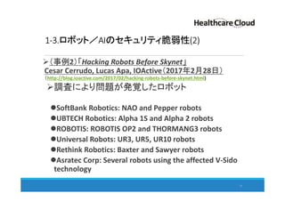 1-3.ロボット／AIのセキュリティ脆弱性(2)
（事例2）「Hacking Robots Before Skynet」
Cesar Cerrudo, Lucas Apa, IOActive（2017年2月28日）
（http://blog.ioactive.com/2017/02/hacking-robots-before-skynet.html)
調査により問題が発覚したロボット
SoftBank Robotics: NAO and Pepper robots
UBTECH Robotics: Alpha 1S and Alpha 2 robots
ROBOTIS: ROBOTIS OP2 and THORMANG3 robots
Universal Robots: UR3, UR5, UR10 robots
Rethink Robotics: Baxter and Sawyer robots
Asratec Corp: Several robots using the affected V-Sido
technology
17
 