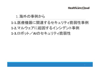 1. 海外の事例から
3
1-1.医療機器に関連するセキュリティ脆弱性事例
1-2.マルウェアに起因するインシデント事例
1-3.ロボット／AIのセキュリティ脆弱性
 