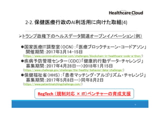 2-2. 保健医療行政のAI利活用に向けた取組(4)
トランプ政権下のヘルスデータ関連オープンイノベーション（例）
国家医療IT調整室（OCN）：「医療ブロックチェーン・コードアソン」
開催期間：2017年3月14-15日
（https://www.cccinnovationcenter.com/challenges/blockchain-in-healthcare-code-a-thon/）
疾病予防管理センター（CDC）「健康的行動データ・チャレンジ」
募集期間：2017年4月28日-->2018年1月15日
（https://www.challenge.gov/challenge/the-healthy-behavior-data-challenge/）
保健福祉省（HHS）：「患者マッチング・アルゴリズム・チャレンジ」
募集期間：2017年5月8日-->同年8月2日
（https://www.patientmatchingchallenge.com/）
30
RegTech （規制対応 × IT）ベンチャーの育成支援
 