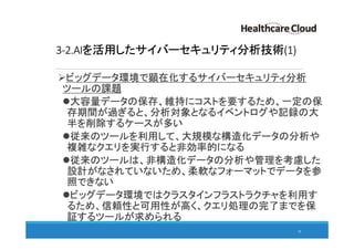 3-2.AIを活用したサイバーセキュリティ分析技術(1)
ビッグデータ環境で顕在化するサイバーセキュリティ分析
ツールの課題
大容量データの保存、維持にコストを要するため、一定の保
存期間が過ぎると、分析対象となるイベントログや記録の大
半を削除するケースが多い
従来のツールを利用して、大規模な構造化データの分析や
複雑なクエリを実行すると非効率的になる
従来のツールは、非構造化データの分析や管理を考慮した
設計がなされていないため、柔軟なフォーマットでデータを参
照できない
ビッグデータ環境ではクラスタインフラストラクチャを利用す
るため、信頼性と可用性が高く、クエリ処理の完了までを保
証するツールが求められる
38
 