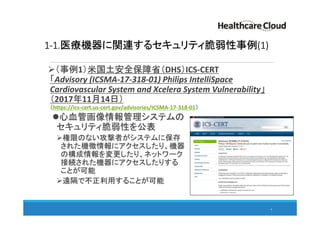 1-1.医療機器に関連するセキュリティ脆弱性事例(1)
（事例1）米国土安全保障省（DHS）ICS-CERT
「Advisory (ICSMA-17-318-01) Philips IntelliSpace
Cardiovascular System and Xcelera System Vulnerability」
（2017年11月14日）
（https://ics-cert.us-cert.gov/advisories/ICSMA-17-318-01）
心血管画像情報管理システムの
セキュリティ脆弱性を公表
権限のない攻撃者がシステムに保存
された機微情報にアクセスしたり、機器
の構成情報を変更したり、ネットワーク
接続された機器にアクセスしたりする
ことが可能
遠隔で不正利用することが可能
4
 