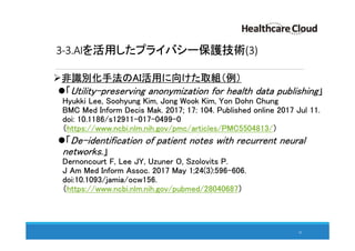 3-3.AIを活用したプライバシー保護技術(3)
非識別化手法のAI活用に向けた取組（例）
「Utility-preserving anonymization for health data publishing」
Hyukki Lee, Soohyung Kim, Jong Wook Kim, Yon Dohn Chung
BMC Med Inform Decis Mak. 2017; 17: 104. Published online 2017 Jul 11.
doi: 10.1186/s12911-017-0499-0
（https://www.ncbi.nlm.nih.gov/pmc/articles/PMC5504813/）
「De-identification of patient notes with recurrent neural
networks.」
Dernoncourt F, Lee JY, Uzuner O, Szolovits P.
J Am Med Inform Assoc. 2017 May 1;24(3):596-606.
doi:10.1093/jamia/ocw156.
（https://www.ncbi.nlm.nih.gov/pubmed/28040687）
42
 