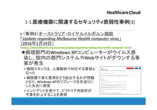 1-1.医療機器に関連するセキュリティ脆弱性事例(3)
（事例3）オーストラリア・ロイヤルメルボルン病院
「Update regarding Melbourne Health computer virus」
（2016年1月19日）
（https://www.thermh.org.au/news/update-regarding-melbourne-health-computer-virus）
病理部門のWindows XPコンピューターがウイルス感
染し、院内の部門システムやWebサイトがダウンする事
案が発生
病院スタッフは、人海戦術で対応する事態と
なった
病院建て替え費用をどう捻出するかが問題
となり、Windows XPのリプレースを先送りに
した矢先に発覚
インシデントを受けて、ビクトリア州政府が
予算を計上することを表明
6
 