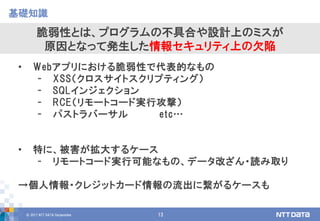 © 2017 NTT DATA Corporation 13
• Webアプリにおける脆弱性で代表的なもの
- XSS（クロスサイトスクリプティング）
- SQLインジェクション
- RCE（リモートコード実行攻撃）
- パストラバーサル etc…
• 特に、被害が拡大するケース
- リモートコード実行可能なもの、データ改ざん・読み取り
→個人情報・クレジットカード情報の流出に繋がるケースも
基礎知識
脆弱性とは、プログラムの不具合や設計上のミスが
原因となって発生した情報セキュリティ上の欠陥
 