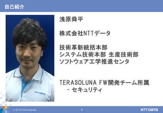 © 2017 NTT DATA Corporation 3
自己紹介
浅原舜平
株式会社NTTデータ
技術革新統括本部
システム技術本部 生産技術部
ソフトウェア工学推進センタ
TERASOLUNA FW開発チーム所属
- セキュリティ
 