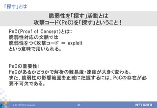 © 2017 NTT DATA Corporation 30
「探す」とは
脆弱性を「探す」活動とは
攻撃コード（PoC）を「探す」ということ！
PoC（Proof of Concept）とは：
脆弱性対応の文脈では
脆弱性をつく攻撃コード ＝ exploit
という意味で用いられる。
PoCの重要性：
PoCがあるかどうかで解析の難易度・速度が大きく変わる。
また、脆弱性の影響範囲を正確に把握するには、PoCの存在が必
要不可欠である。
 