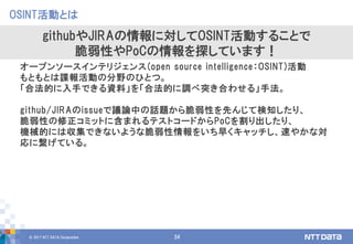 © 2017 NTT DATA Corporation 34
OSINT活動とは
githubやJIRAの情報に対してOSINT活動することで
脆弱性やPoCの情報を探しています！
オープンソースインテリジェンス(open source intelligence：OSINT)活動
もともとは諜報活動の分野のひとつ。
「合法的に入手できる資料」を「合法的に調べ突き合わせる」手法。
github/JIRAのissueで議論中の話題から脆弱性を先んじて検知したり、
脆弱性の修正コミットに含まれるテストコードからPoCを割り出したり、
機械的には収集できないような脆弱性情報をいち早くキャッチし、速やかな対
応に繋げている。
 
