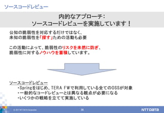 © 2017 NTT DATA Corporation 36
公知の脆弱性を対応するだけではなく、
未知の脆弱性を「探す」ための活動も必要
この活動によって、脆弱性のリスクを未然に防ぎ、
脆弱性に対するノウハウを蓄積しています。
ソースコードレビュー
・Springをはじめ、TERA FWで利用している全てのOSSが対象
・一般的なコードレビューとは異なる観点が必要になる
・いくつかの戦略を立てて実施している
ソースコードレビュー
内的なアプローチ：
ソースコードレビューを実施しています！
 