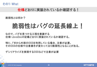 © 2017 NTT DATA Corporation 38
脆弱性とは何か？
脆弱性はバグの延長線上！
なので、バグを見つける工程を意識する
仕様・JavaDocの記載どおりに実装されているか確認する。
特に、FWから外部のOSSを利用している場合、注意が必要。
そのOSSの仕様や注意書きが変わっており脆弱性となることがある。
デシリアライズを実現するOSSなどで注意が必要
その１：What
仕様どおりに実装されているか確認する！
 