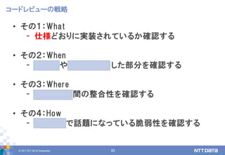© 2017 NTT DATA Corporation 43
• その１：What
- 仕様どおりに実装されているか確認する
• その２：When
- 新機能やアップデートした部分を確認する
• その３：Where
- モジュール間の整合性を確認する
• その４：How
- 他のOSSで話題になっている脆弱性を確認する
コードレビューの戦略
 