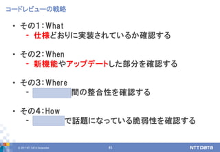 © 2017 NTT DATA Corporation 45
• その１：What
- 仕様どおりに実装されているか確認する
• その２：When
- 新機能やアップデートした部分を確認する
• その３：Where
- モジュール間の整合性を確認する
• その４：How
- 他のOSSで話題になっている脆弱性を確認する
コードレビューの戦略
 