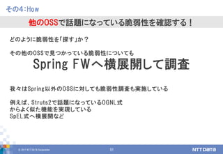 © 2017 NTT DATA Corporation 51
どのように脆弱性を「探す」か？
その他のOSSで見つかっている脆弱性についても
Spring FWへ横展開して調査
我々はSpring以外のOSSに対しても脆弱性調査も実施している
例えば、Struts2で話題になっているOGNL式
からよく似た機能を実現している
SpEL式へ横展開など
その４：How
他のOSSで話題になっている脆弱性を確認する！
 
