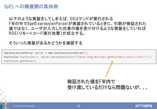 © 2017 NTT DATA Corporation 52
以下のような実装をしてしまえば、OSコマンドが実行される
FWの中でSqelExpressionParserが実装されているときに、引数が検証された
値ではなく、ユーザが入力した任意の値を受け付けるような実装をしていれば
RCE（リモートコード実行攻撃）が成立する。
そういった実装があるかどうかを確認する
SpELへの横展開の具体例
検証された値をFW内で
受け渡しているだけなら問題ないが、、、
 