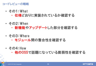 © 2017 NTT DATA Corporation 53
• その１：What
- 仕様どおりに実装されているか確認する
• その２：When
- 新機能やアップデートした部分を確認する
• その３：Where
- モジュール間の整合性を確認する
• その４：How
- 他のOSSで話題になっている脆弱性を確認する
コードレビューの戦略
 