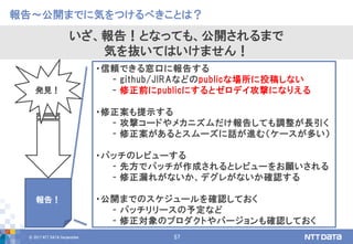 © 2017 NTT DATA Corporation 57
・信頼できる窓口に報告する
- github/JIRAなどのpublicな場所に投稿しない
- 修正前にpublicにするとゼロデイ攻撃になりえる
・修正案も提示する
- 攻撃コードやメカニズムだけ報告しても調整が長引く
- 修正案があるとスムーズに話が進む（ケースが多い）
・パッチのレビューする
- 先方でパッチが作成されるとレビューをお願いされる
- 修正漏れがないか、デグレがないか確認する
・公開までのスケジュールを確認しておく
- パッチリリースの予定など
- 修正対象のプロダクトやバージョンも確認しておく
報告～公開までに気をつけるべきことは？
いざ、報告！となっても、公開されるまで
気を抜いてはいけません！
発見！
報告！
 