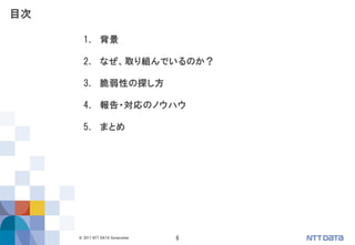 6© 2017 NTT DATA Corporation
1. 背景
2. なぜ、取り組んでいるのか？
3. 脆弱性の探し方
4. 報告・対応のノウハウ
5. まとめ
目次
 