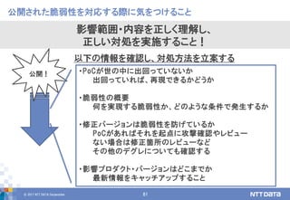 © 2017 NTT DATA Corporation 61
・PoCが世の中に出回っていないか
出回っていれば、再現できるかどうか
・脆弱性の概要
何を実現する脆弱性か、どのような条件で発生するか
・修正バージョンは脆弱性を防げているか
PoCがあればそれを起点に攻撃確認やレビュー
ない場合は修正箇所のレビューなど
その他のデグレについても確認する
・影響プロダクト・バージョンはどこまでか
最新情報をキャッチアップすること
公開された脆弱性を対応する際に気をつけること
影響範囲・内容を正しく理解し、
正しい対処を実施すること！
公開！
以下の情報を確認し、対処方法を立案する
 