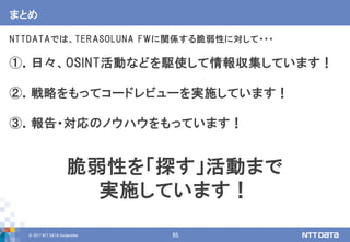 © 2017 NTT DATA Corporation 65
まとめ
NTTDATAでは、TERASOLUNA FWに関係する脆弱性に対して・・・
①．日々、OSINT活動などを駆使して情報収集しています！
②．戦略をもってコードレビューを実施しています！
③．報告・対応のノウハウをもっています！
脆弱性を「探す」活動まで
実施しています！
 
