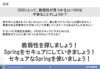 © 2017 NTT DATA Corporation 66
世の中に公表されていないからといって、誰も見つけていないとは限りません！
悪意のある攻撃者だけが知っていて攻撃しているケースもあるかもしれません！
そういった可能性を排除し、OSSをセキュアにするためには、
脆弱性がどんどん見つかったほうがよいですよね！
提言
OSSにとって、脆弱性が見つかるというのは
不幸なことでしょうか？
脆弱性を探しましょう！
Springをセキュアにしていきましょう！
セキュアなSpringを使いましょう！
 