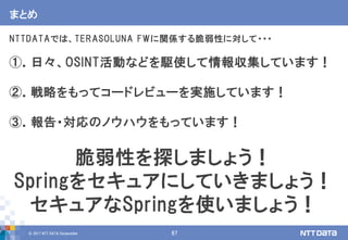 © 2017 NTT DATA Corporation 67
まとめ
NTTDATAでは、TERASOLUNA FWに関係する脆弱性に対して・・・
①．日々、OSINT活動などを駆使して情報収集しています！
②．戦略をもってコードレビューを実施しています！
③．報告・対応のノウハウをもっています！
脆弱性を探しましょう！
Springをセキュアにしていきましょう！
セキュアなSpringを使いましょう！
 