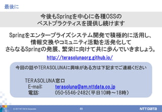 © 2017 NTT DATA Corporation 69
最後に
今後もSpringを中心に各種OSSの
ベストプラクティスを提供し続けます
今回の話やTERASOLUNAに興味がある方は下記までご連絡ください
TERASOLUNA窓口
E-mail: terasoluna@am.nttdata.co.jp
電話: 050-5546-2482（平日10時〜18時）
Springをエンタープライズシステム開発で積極的に活用し、
情報交換やコミュニティ活動を活発化して
さらなるSpringの発展、繁栄に向けて共に歩んでいきましょう。
http://terasolunaorg.github.io/
 