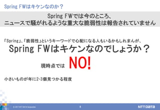 © 2017 NTT DATA Corporation 8
「Spring」、「脆弱性」というキーワードで心配になる人もいるかもしれまんが、
Spring FWはキケンなのでしょうか？
NO!
小さいものが年に2-3個見つかる程度
Spring FWはキケンなのか？
Spring FWでは今のところ、
ニュースで騒がれるような重大な脆弱性は報告されていません
現時点では
 