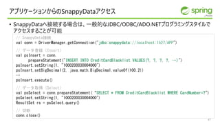 アプリケーションからのSnappyDataアクセス
• SnappyDataへ接続する場合は、一般的なJDBC/ODBC/ADO.NETプログラミングスタイルで
アクセスすることが可能
// SnappyData接続
val conn = DriverManager.getConnection("jdbc:snappydata://localhost:1527/APP")
// データ登録（Insert）
val psInsert = conn.
prepareStatement("INSERT INTO CreditCardBlacklist VALUES(?, ?, ?, ?, …)")
psInsert.setString(1, "1000200030004000")
psInsert.setBigDecimal(2, java.math.BigDecimal.valueOf(100.2))
…
psInsert.execute()
// データ取得（Select）
val psSelect = conn.prepareStatement(“SELECT * FROM CreditCardBlacklist WHERE CardNumber=?")
psSelect.setString(1, "1000200030004000")
ResultSet rs = psSelect.query()
// 切断
conn.close()
47
 