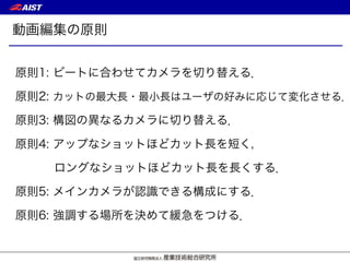 動画編集の原則
原則1: ビートに合わせてカメラを切り替える．
原則2: カットの最大長・最小長はユーザの好みに応じて変化させる．
原則3: 構図の異なるカメラに切り替える．
原則4: アップなショットほどカット長を短く，
ロングなショットほどカット長を長くする．
原則5: メインカメラが認識できる構成にする．
原則6: 強調する場所を決めて緩急をつける．
 