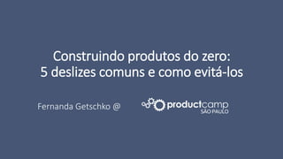 Construindo produtos do zero:
5 deslizes comuns e como evitá-los
Fernanda Getschko @
 