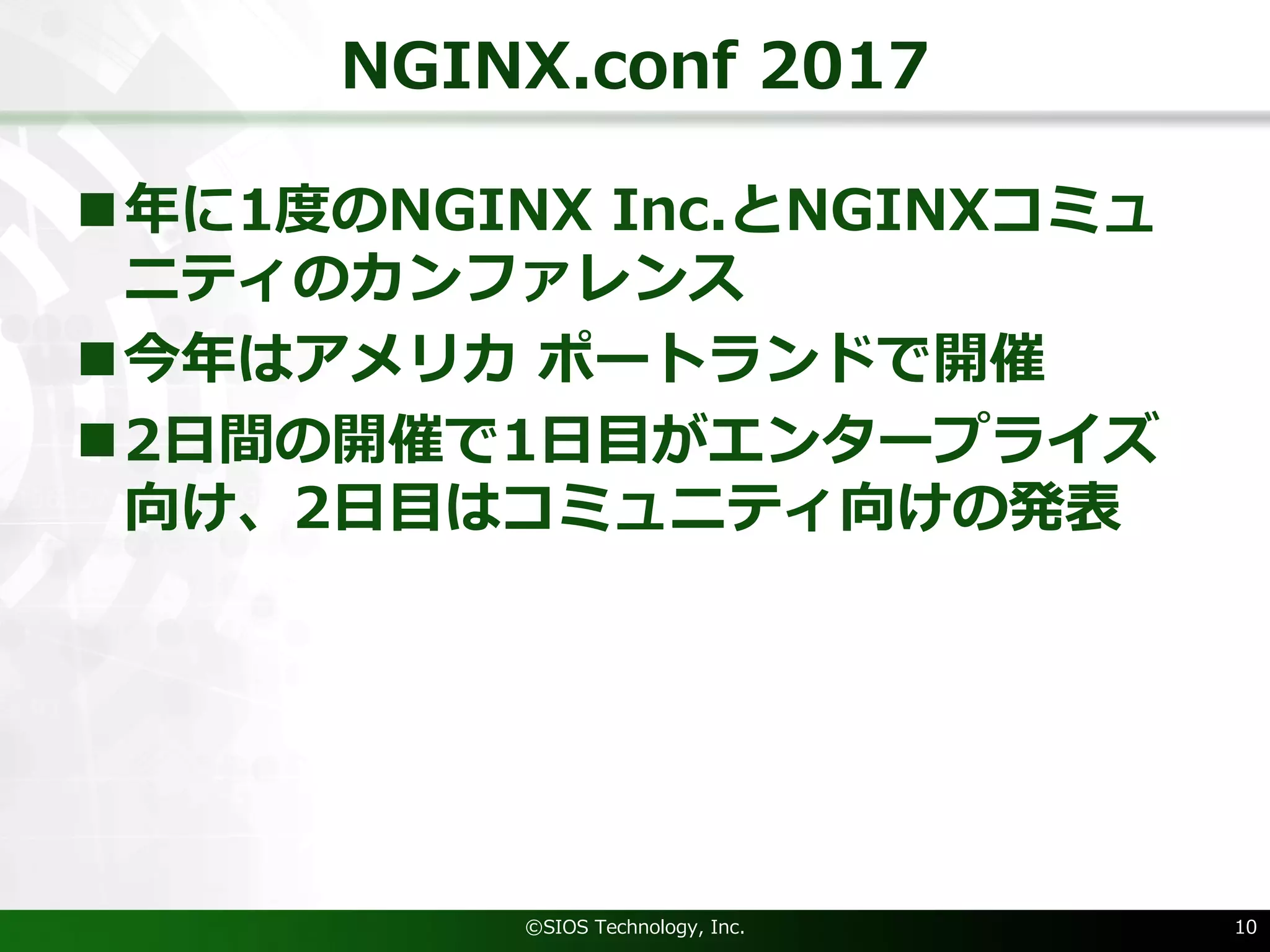 NGINX.conf 2017
n年に1度のNGINX Inc.とNGINXコミュ
ニティのカンファレンス
n今年はアメリカ ポートランドで開催
n2⽇間の開催で1⽇⽬がエンタープライズ
向け、2⽇⽬はコミュニティ向けの発表
©SIOS Technology, Inc. 10
 