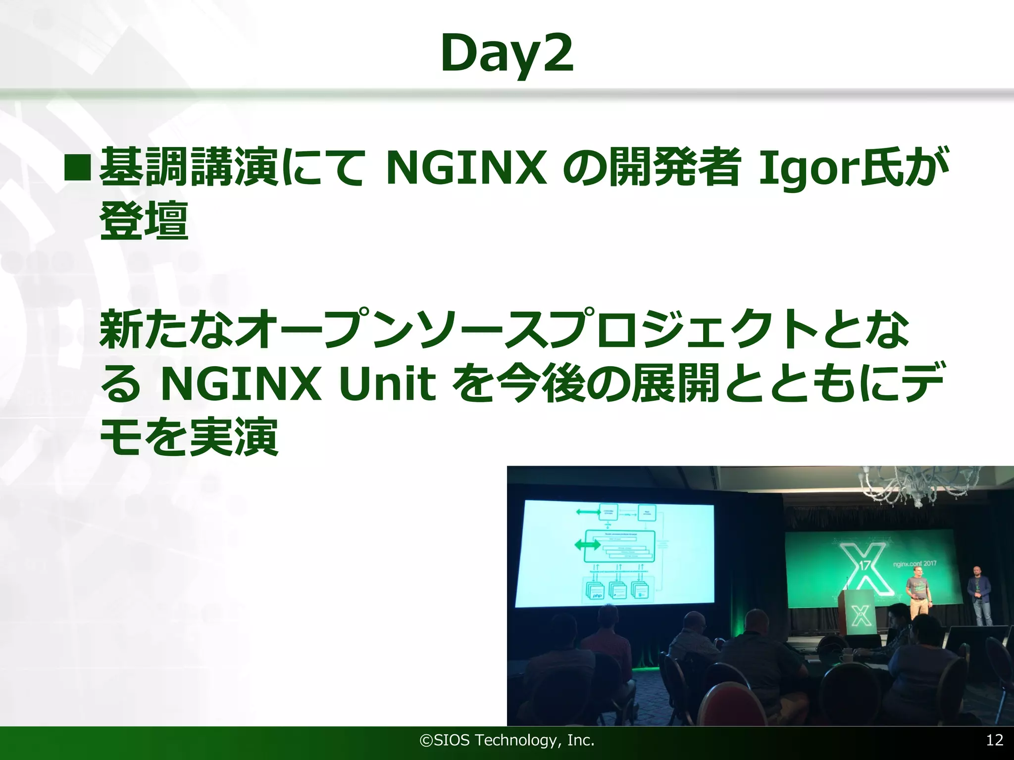 Day2
n基調講演にて NGINX の開発者 Igor⽒が
登壇
新たなオープンソースプロジェクトとな
る NGINX Unit を今後の展開とともにデ
モを実演
©SIOS Technology, Inc. 12
 