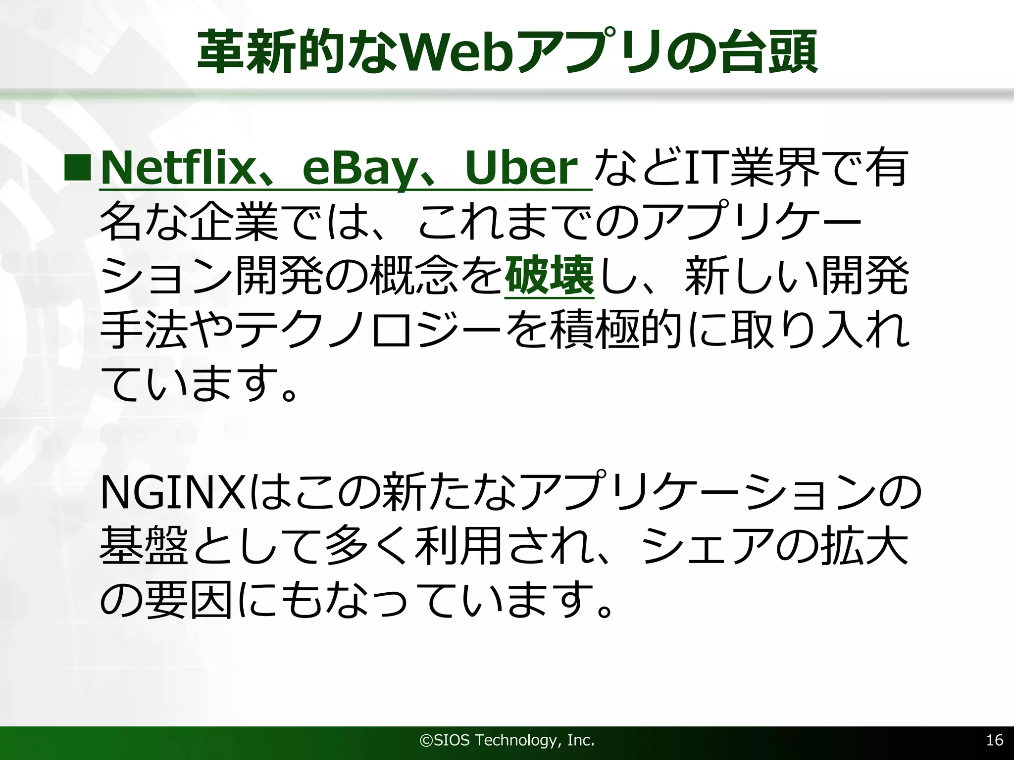 ⾰新的なWebアプリの台頭
nNetflix、eBay、Uber などIT業界で有
名な企業では、これまでのアプリケー
ション開発の概念を破壊し、新しい開発
⼿法やテクノロジーを積極的に取り⼊れ
ています。
NGINXはこの新たなアプリケーションの
基盤として多く利⽤され、シェアの拡⼤
の要因にもなっています。
©SIOS Technology, Inc. 16
 