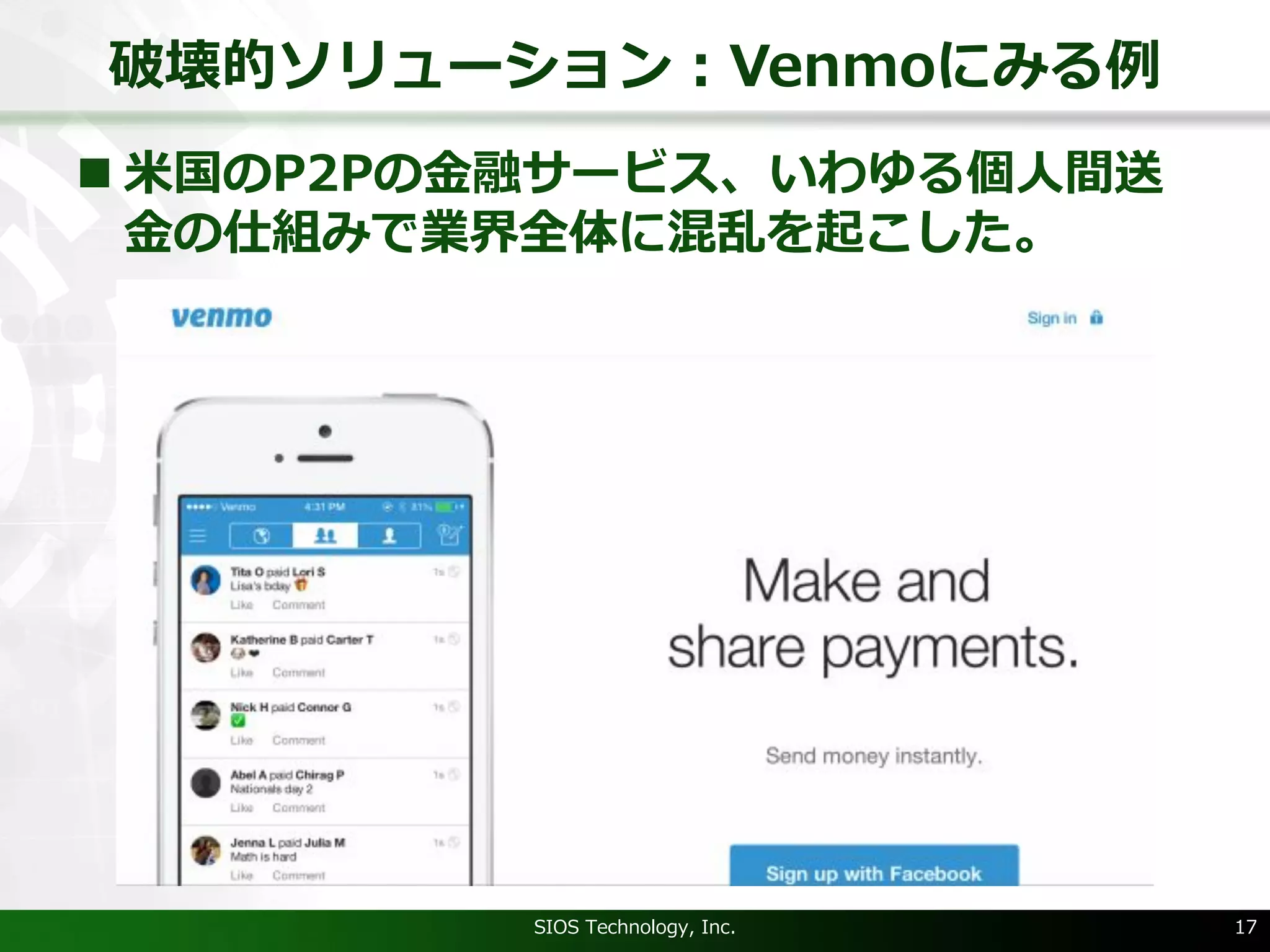 破壊的ソリューション：Venmoにみる例
SIOS Technology, Inc. 17
n ⽶国のP2Pの⾦融サービス、いわゆる個⼈間送
⾦の仕組みで業界全体に混乱を起こした。
 