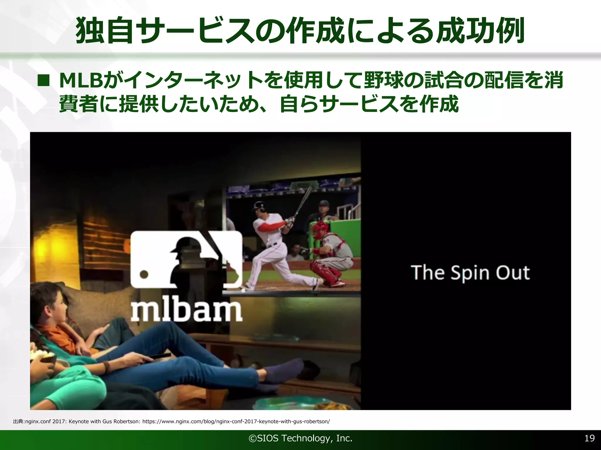 独⾃サービスの作成による成功例
©SIOS Technology, Inc. 19
出典:nginx.conf 2017: Keynote with Gus Robertson: https://www.nginx.com/blog/nginx-conf-2017-keynote-with-gus-robertson/
n MLBがインターネットを使⽤して野球の試合の配信を消
費者に提供したいため、⾃らサービスを作成
 