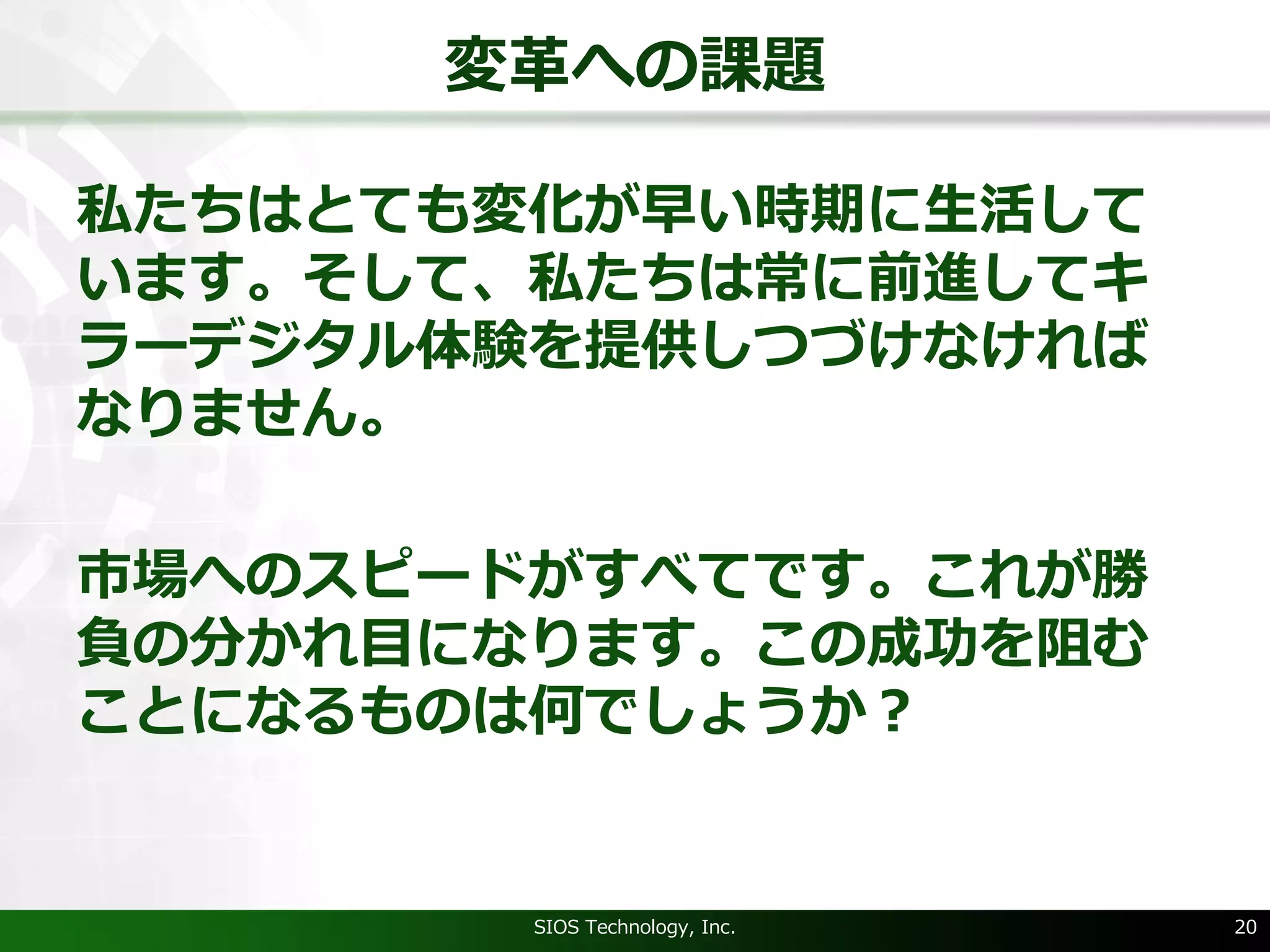 変⾰への課題
私たちはとても変化が早い時期に⽣活して
います。そして、私たちは常に前進してキ
ラーデジタル体験を提供しつづけなければ
なりません。
市場へのスピードがすべてです。これが勝
負の分かれ⽬になります。この成功を阻む
ことになるものは何でしょうか？
SIOS Technology, Inc. 20
 
