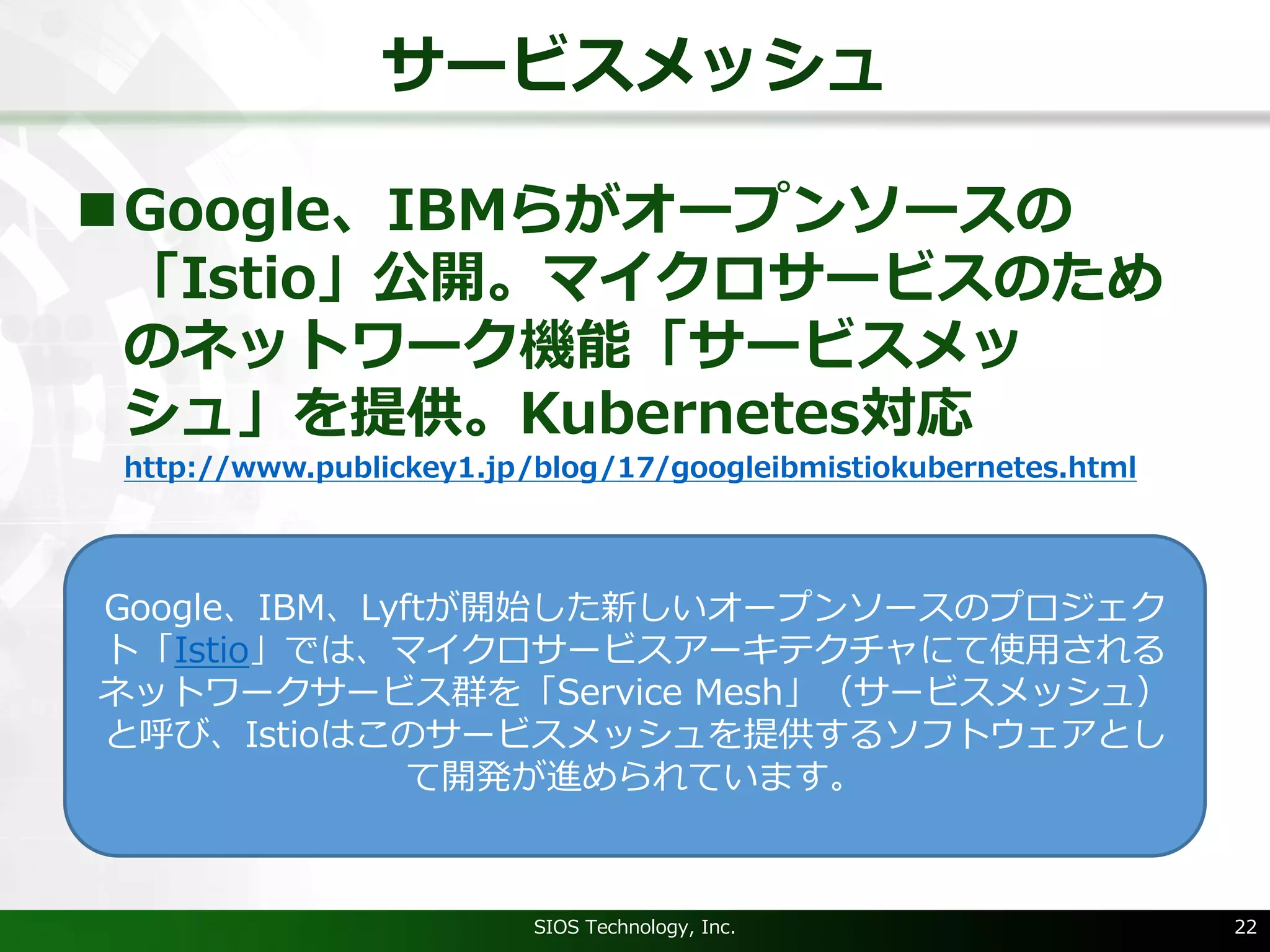 サービスメッシュ
nGoogle、IBMらがオープンソースの
「Istio」公開。マイクロサービスのため
のネットワーク機能「サービスメッ
シュ」を提供。Kubernetes対応
http://www.publickey1.jp/blog/17/googleibmistiokubernetes.html
SIOS Technology, Inc. 22
Google、IBM、Lyftが開始した新しいオープンソースのプロジェク
ト「Istio」では、マイクロサービスアーキテクチャにて使⽤される
ネットワークサービス群を「Service Mesh」（サービスメッシュ）
と呼び、Istioはこのサービスメッシュを提供するソフトウェアとし
て開発が進められています。
 