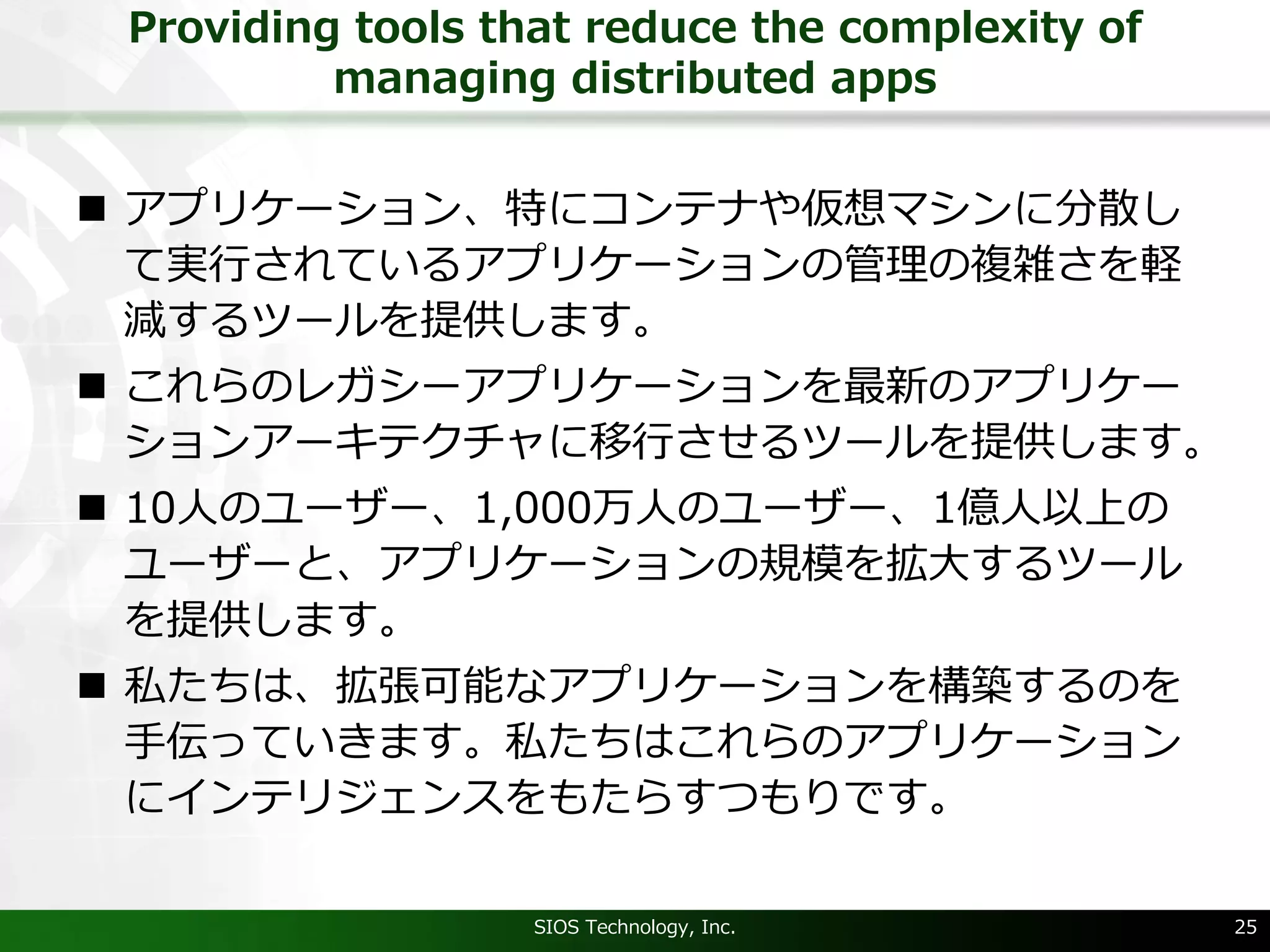 Providing tools that reduce the complexity of
managing distributed apps
n アプリケーション、特にコンテナや仮想マシンに分散し
て実⾏されているアプリケーションの管理の複雑さを軽
減するツールを提供します。
n これらのレガシーアプリケーションを最新のアプリケー
ションアーキテクチャに移⾏させるツールを提供します。
n 10⼈のユーザー、1,000万⼈のユーザー、1億⼈以上の
ユーザーと、アプリケーションの規模を拡⼤するツール
を提供します。
n 私たちは、拡張可能なアプリケーションを構築するのを
⼿伝っていきます。私たちはこれらのアプリケーション
にインテリジェンスをもたらすつもりです。
SIOS Technology, Inc. 25
 