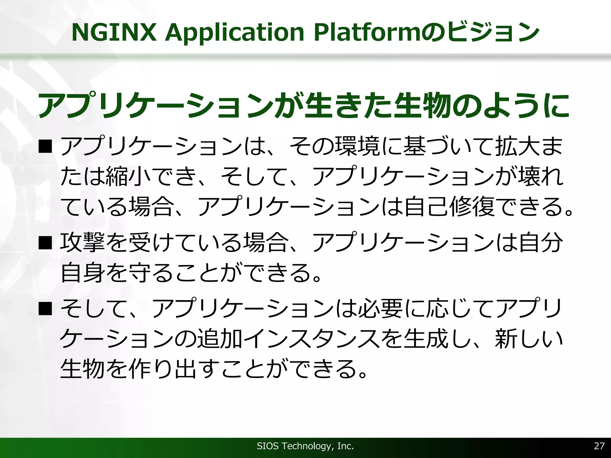 NGINX Application Platformのビジョン
アプリケーションが⽣きた⽣物のように
n アプリケーションは、その環境に基づいて拡⼤ま
たは縮⼩でき、そして、アプリケーションが壊れ
ている場合、アプリケーションは⾃⼰修復できる。
n 攻撃を受けている場合、アプリケーションは⾃分
⾃⾝を守ることができる。
n そして、アプリケーションは必要に応じてアプリ
ケーションの追加インスタンスを⽣成し、新しい
⽣物を作り出すことができる。
SIOS Technology, Inc. 27
 
