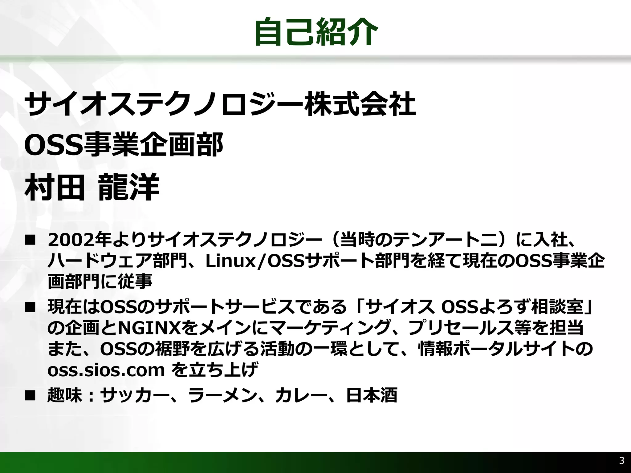 ⾃⼰紹介
サイオステクノロジー株式会社
OSS事業企画部
村⽥ ⿓洋
n 2002年よりサイオステクノロジー（当時のテンアートニ）に⼊社、
ハードウェア部⾨、Linux/OSSサポート部⾨を経て現在のOSS事業企
画部⾨に従事
n 現在はOSSのサポートサービスである「サイオス OSSよろず相談室」
の企画とNGINXをメインにマーケティング、プリセールス等を担当
また、OSSの裾野を広げる活動の⼀環として、情報ポータルサイトの
oss.sios.com を⽴ち上げ
n 趣味：サッカー、ラーメン、カレー、⽇本酒
3
 