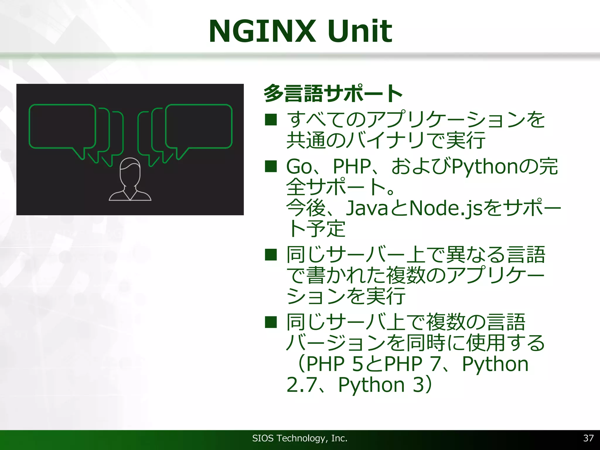 NGINX Unit
多⾔語サポート
n すべてのアプリケーションを
共通のバイナリで実⾏
n Go、PHP、およびPythonの完
全サポート。
今後、JavaとNode.jsをサポー
ト予定
n 同じサーバー上で異なる⾔語
で書かれた複数のアプリケー
ションを実⾏
n 同じサーバ上で複数の⾔語
バージョンを同時に使⽤する
（PHP 5とPHP 7、Python
2.7、Python 3）
SIOS Technology, Inc. 37
 