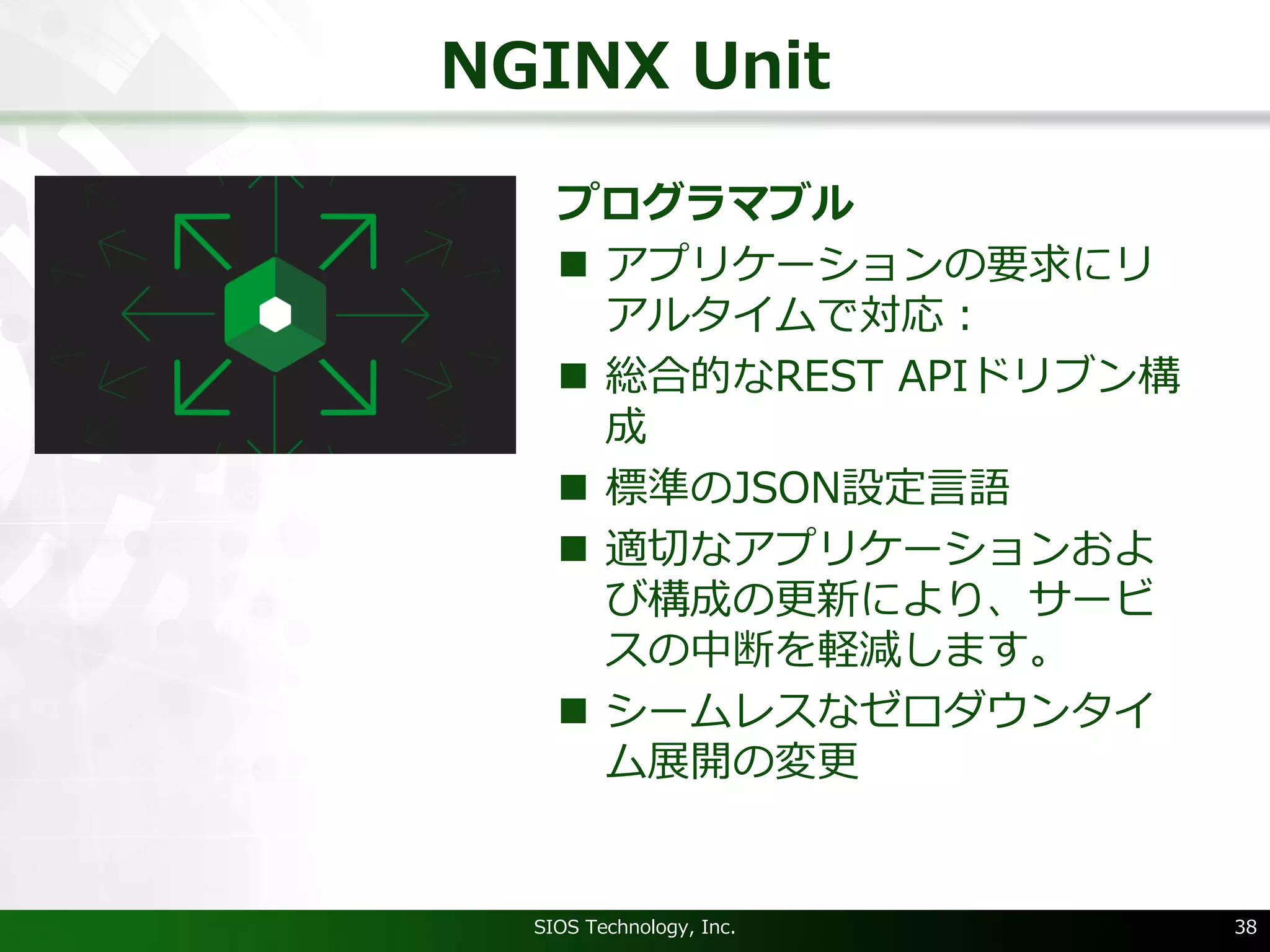 NGINX Unit
プログラマブル
n アプリケーションの要求にリ
アルタイムで対応：
n 総合的なREST APIドリブン構
成
n 標準のJSON設定⾔語
n 適切なアプリケーションおよ
び構成の更新により、サービ
スの中断を軽減します。
n シームレスなゼロダウンタイ
ム展開の変更
SIOS Technology, Inc. 38
 