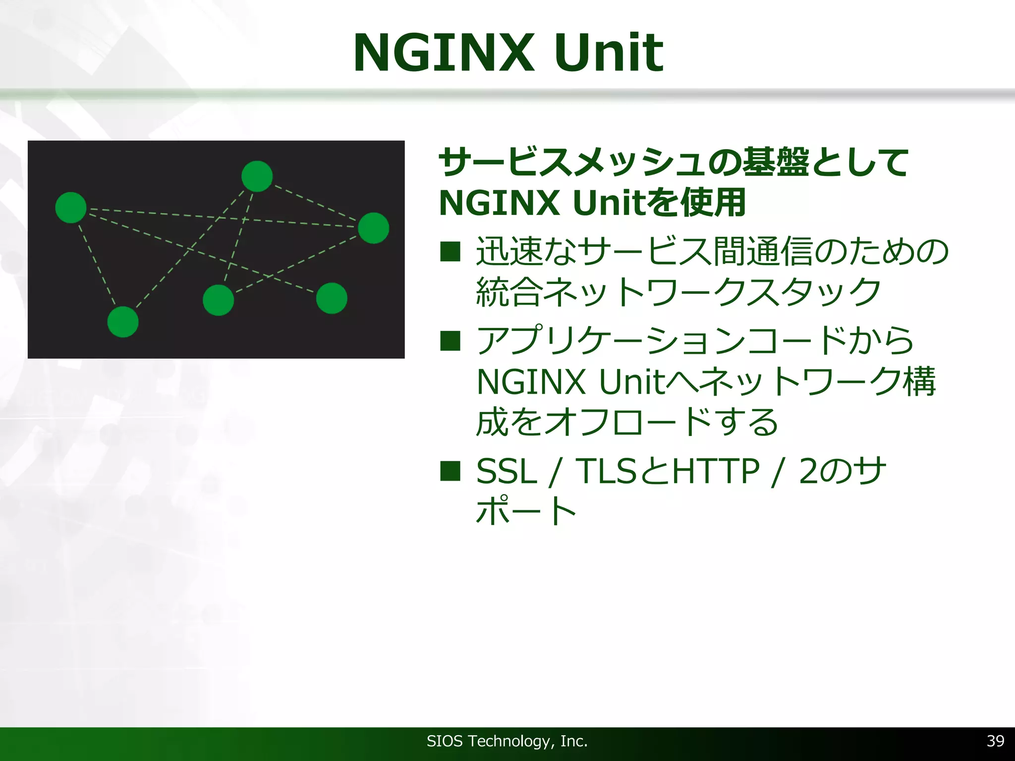 NGINX Unit
サービスメッシュの基盤として
NGINX Unitを使⽤
n 迅速なサービス間通信のための
統合ネットワークスタック
n アプリケーションコードから
NGINX Unitへネットワーク構
成をオフロードする
n SSL / TLSとHTTP / 2のサ
ポート
SIOS Technology, Inc. 39
 
