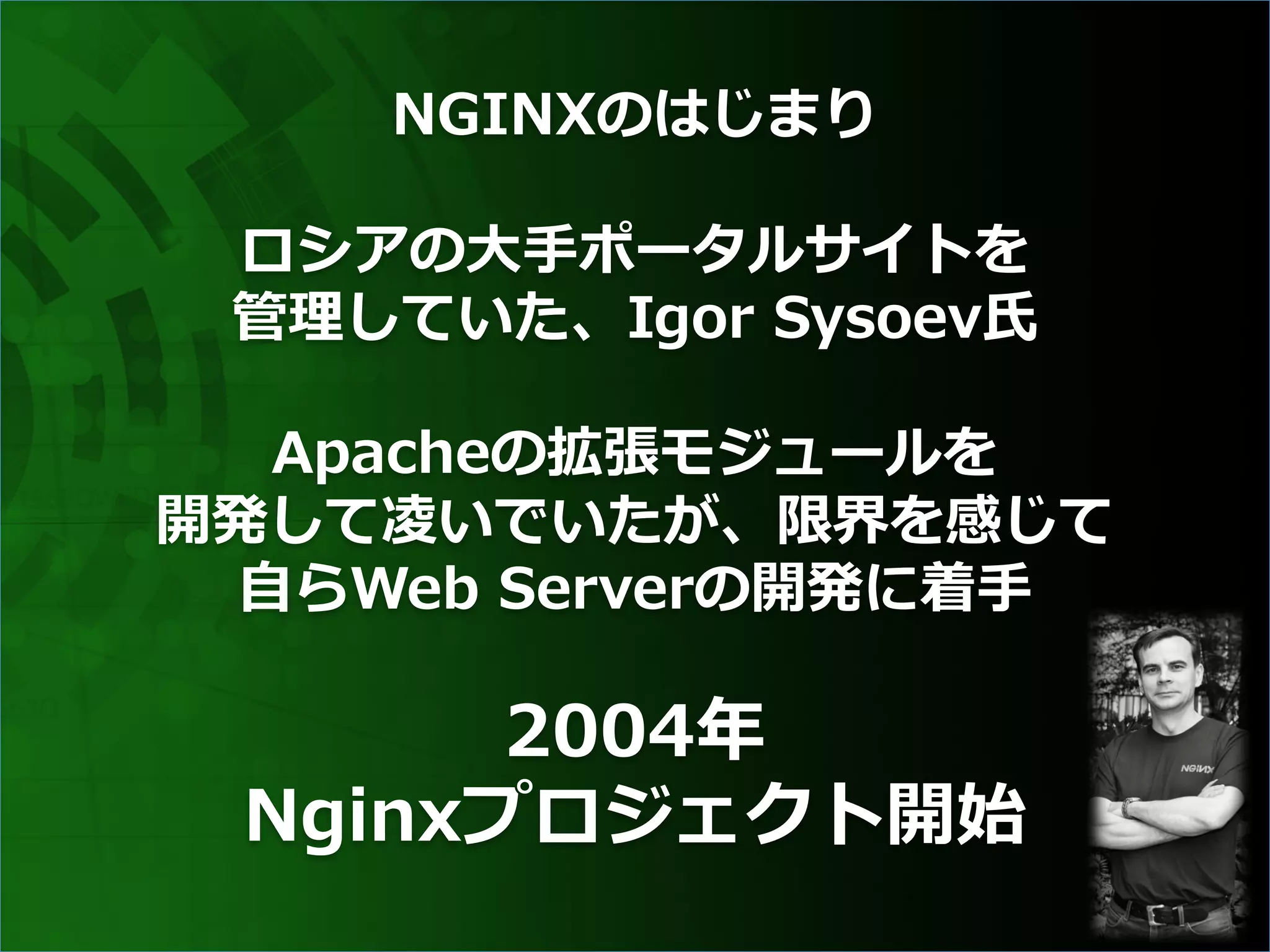 NGINXのはじまり
ロシアの⼤⼿ポータルサイトを
管理していた、Igor Sysoev⽒
Apacheの拡張モジュールを
開発して凌いでいたが、限界を感じて
⾃らWeb Serverの開発に着⼿
2004年
Nginxプロジェクト開始
 